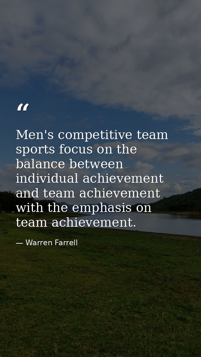 Men's competitive team sports focus on the balance between individual achievement and team achievement with the emphasis — Warren Farrell