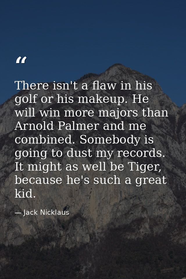 There isn't a flaw in his golf or his makeup. He will win more majors than Arnold Palmer and me combined. Somebody is go — Jack Nicklaus