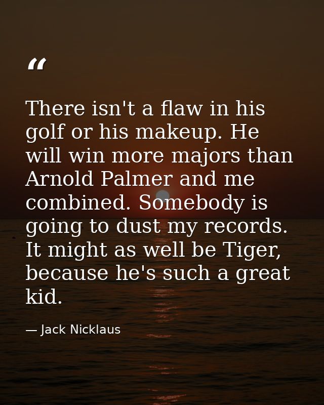 There isn't a flaw in his golf or his makeup. He will win more majors than Arnold Palmer and me combined. Somebody is go — Jack Nicklaus
