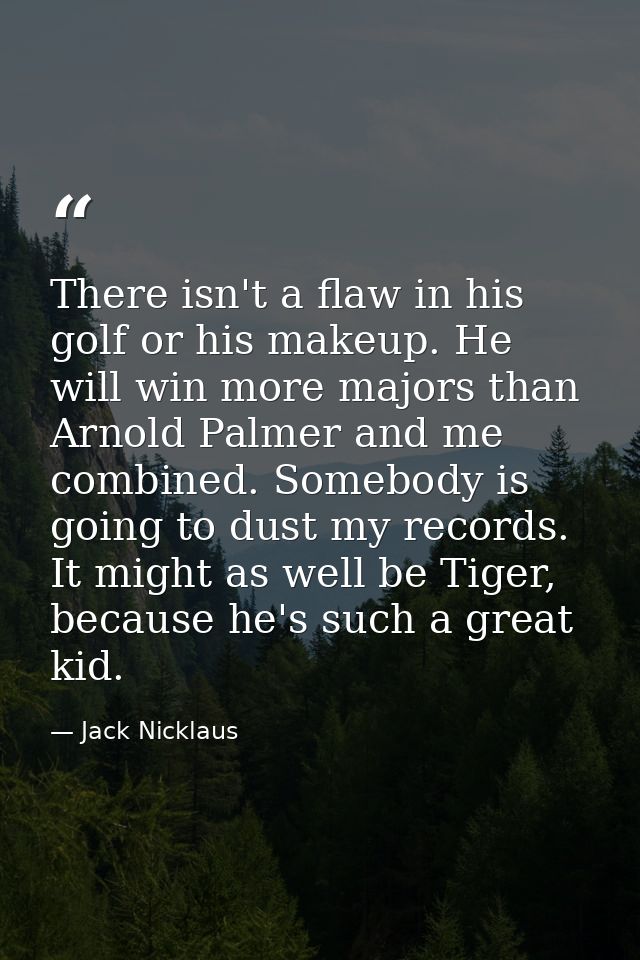 There isn't a flaw in his golf or his makeup. He will win more majors than Arnold Palmer and me combined. Somebody is go — Jack Nicklaus