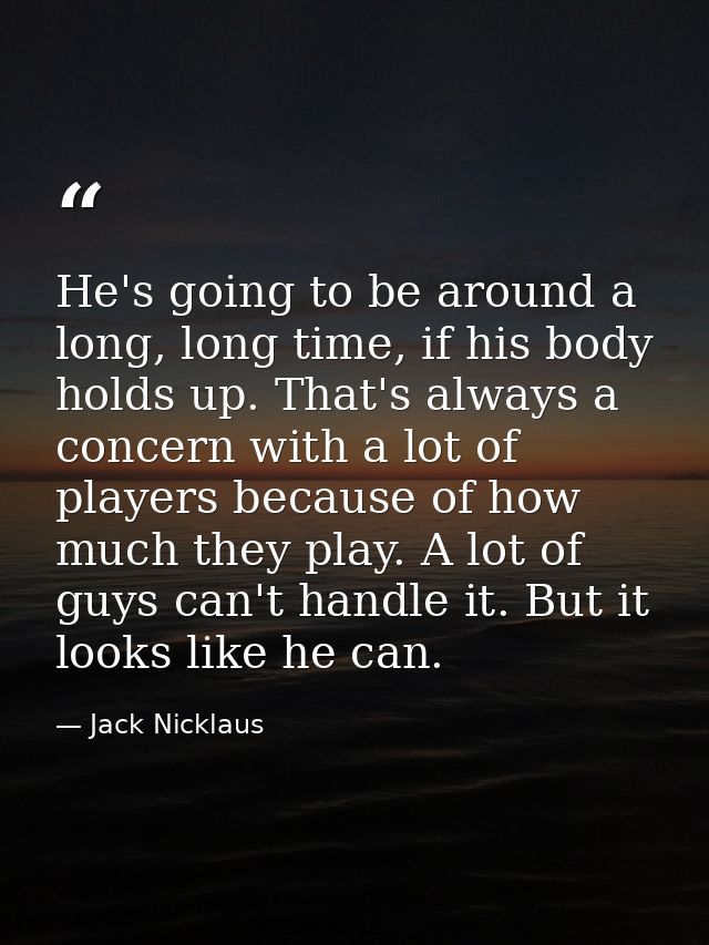 He's going to be around a long, long time, if his body holds up. That's always a concern with a lot of players because o — Jack Nicklaus