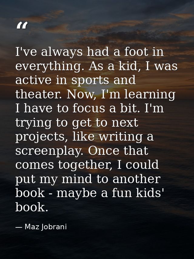 I've always had a foot in everything. As a kid, I was active in sports and theater. Now, I'm learning I have to focus a  — Maz Jobrani