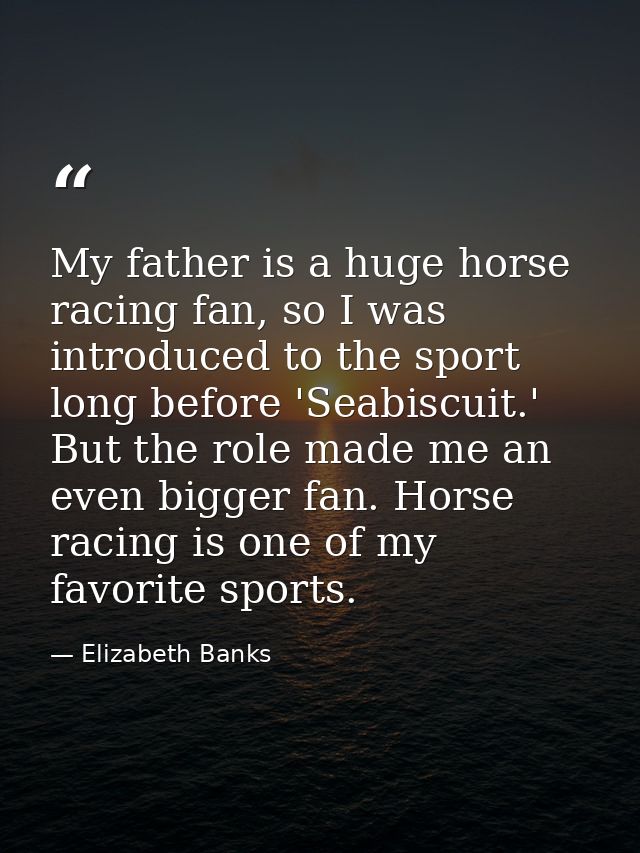 My father is a huge horse racing fan, so I was introduced to the sport long before 'Seabiscuit.' But the role made me an — Elizabeth Banks
