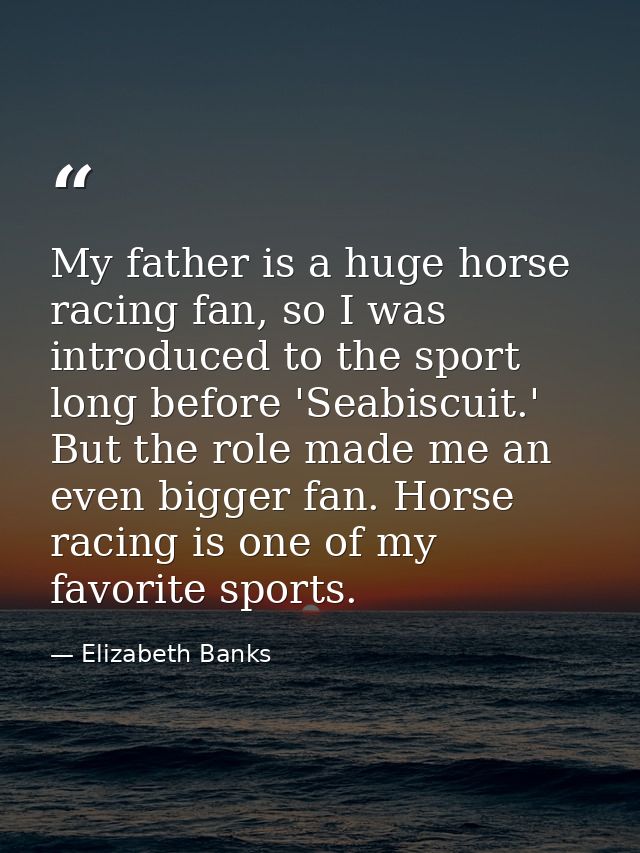 My father is a huge horse racing fan, so I was introduced to the sport long before 'Seabiscuit.' But the role made me an — Elizabeth Banks