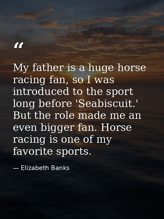 My father is a huge horse racing fan, so I was introduced to the sport long before 'Seabiscuit.' But the role made me an — Elizabeth Banks