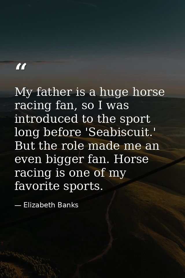 My father is a huge horse racing fan, so I was introduced to the sport long before 'Seabiscuit.' But the role made me an — Elizabeth Banks