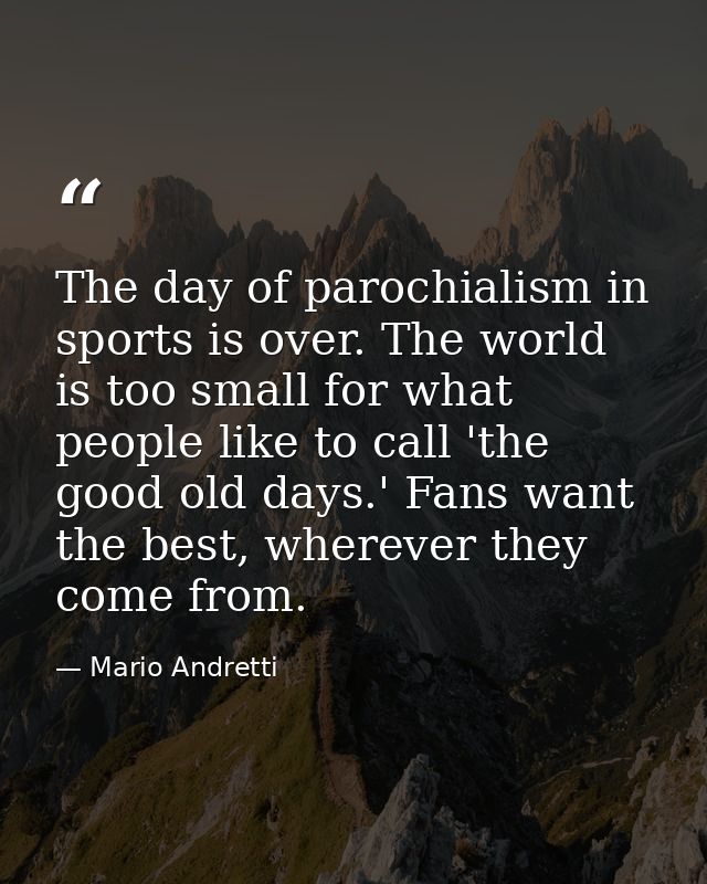 The day of parochialism in sports is over. The world is too small for what people like to call 'the good old days.' Fans — Mario Andretti
