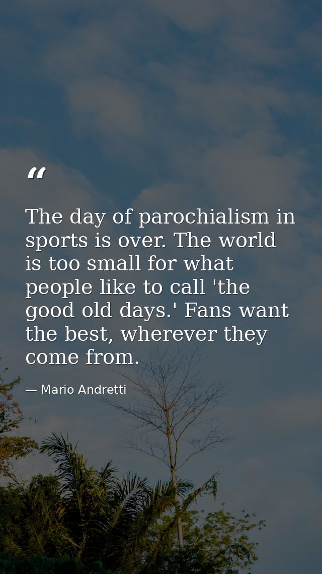 The day of parochialism in sports is over. The world is too small for what people like to call 'the good old days.' Fans — Mario Andretti