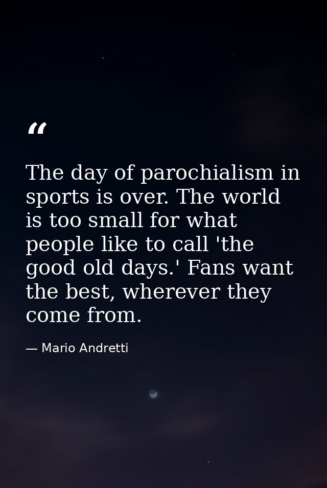 The day of parochialism in sports is over. The world is too small for what people like to call 'the good old days.' Fans — Mario Andretti