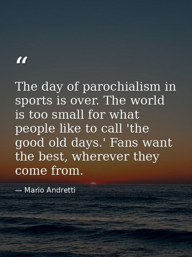 The day of parochialism in sports is over. The world is too small for what people like to call 'the good old days.' Fans — Mario Andretti