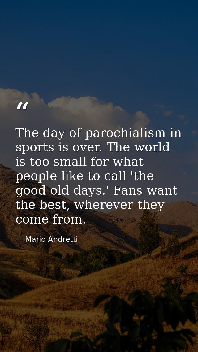 The day of parochialism in sports is over. The world is too small for what people like to call 'the good old days.' Fans — Mario Andretti