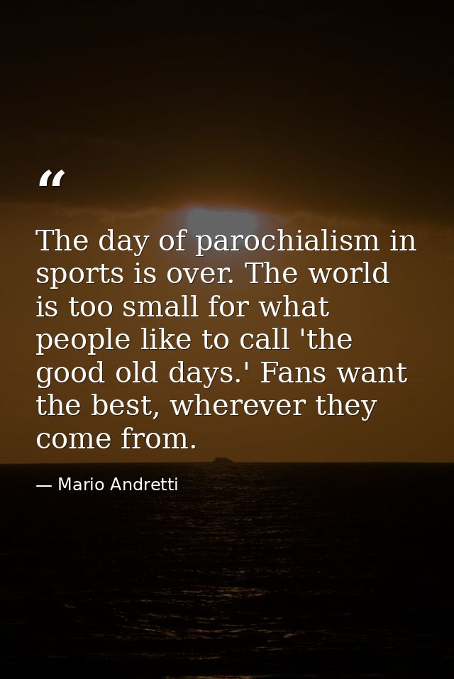 The day of parochialism in sports is over. The world is too small for what people like to call 'the good old days.' Fans — Mario Andretti