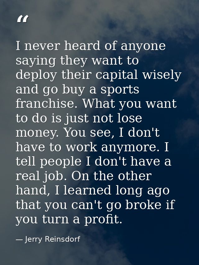 I never heard of anyone saying they want to deploy their capital wisely and go buy a sports franchise. What you want to  — Jerry Reinsdorf