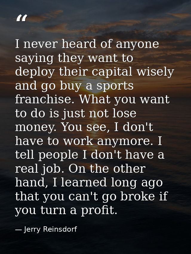 I never heard of anyone saying they want to deploy their capital wisely and go buy a sports franchise. What you want to  — Jerry Reinsdorf