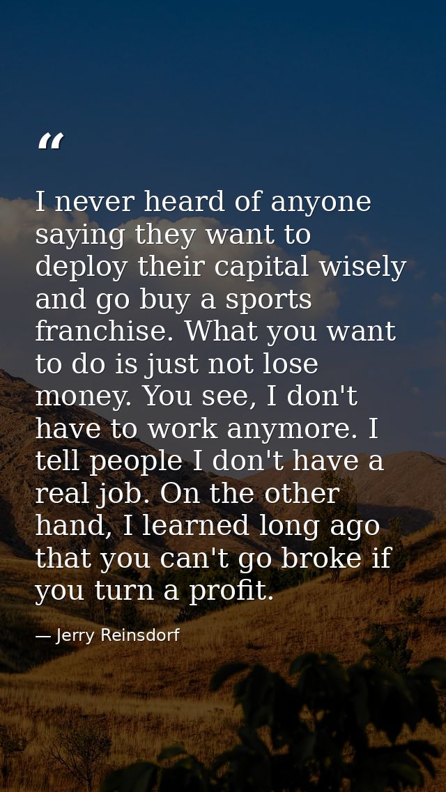 I never heard of anyone saying they want to deploy their capital wisely and go buy a sports franchise. What you want to  — Jerry Reinsdorf