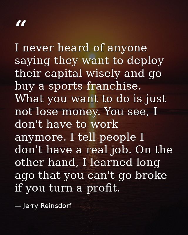 I never heard of anyone saying they want to deploy their capital wisely and go buy a sports franchise. What you want to  — Jerry Reinsdorf