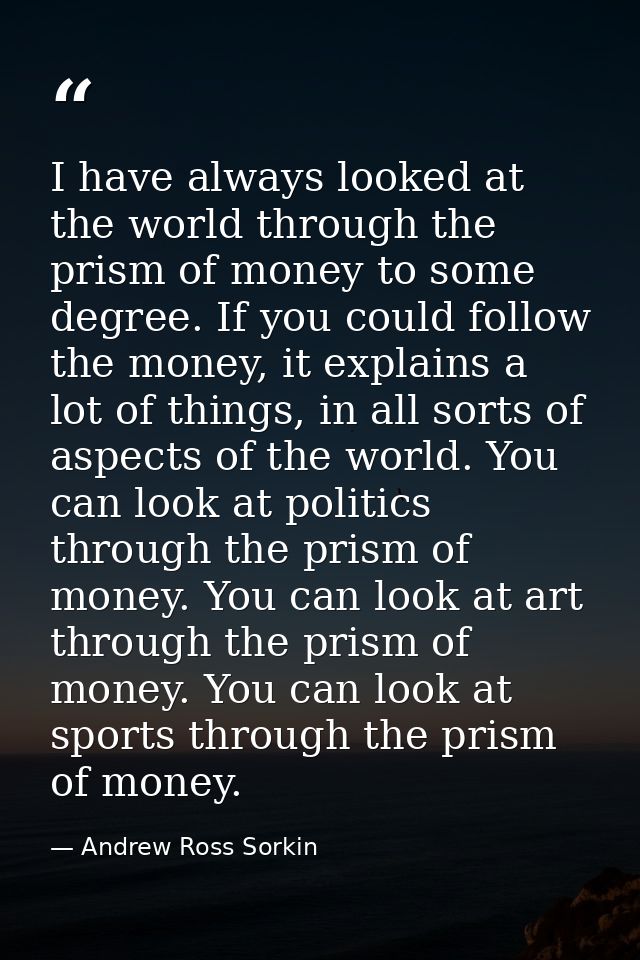 I have always looked at the world through the prism of money to some degree. If you could follow the money, it explains  — Andrew Ross Sorkin