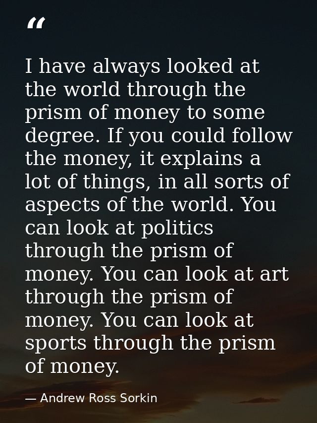 I have always looked at the world through the prism of money to some degree. If you could follow the money, it explains  — Andrew Ross Sorkin