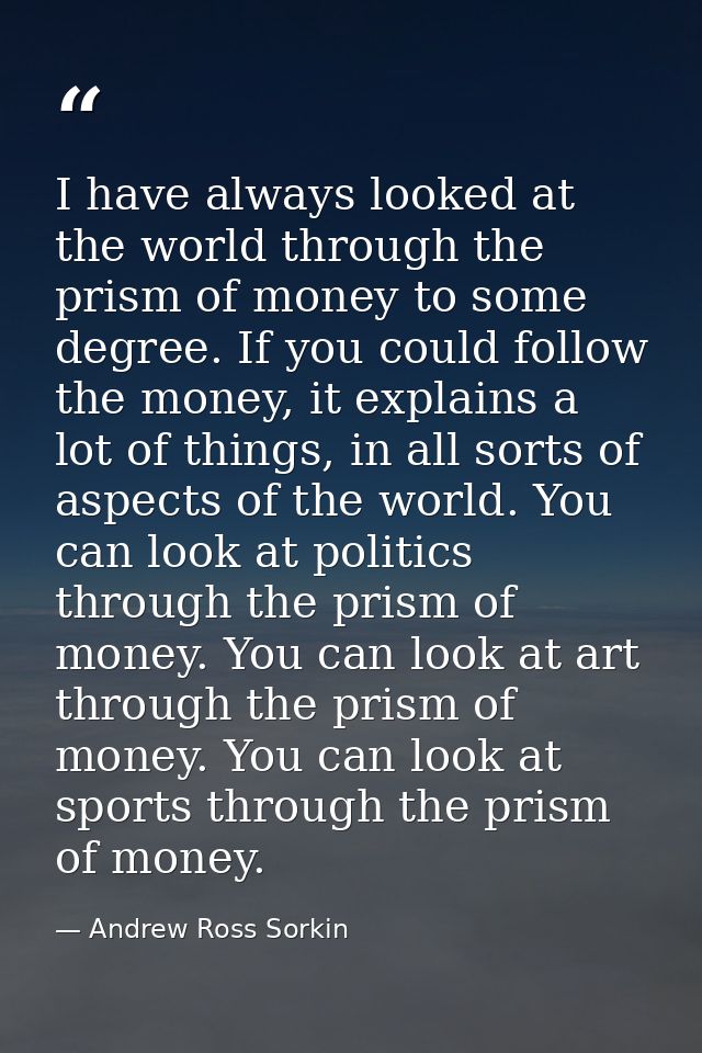 I have always looked at the world through the prism of money to some degree. If you could follow the money, it explains  — Andrew Ross Sorkin