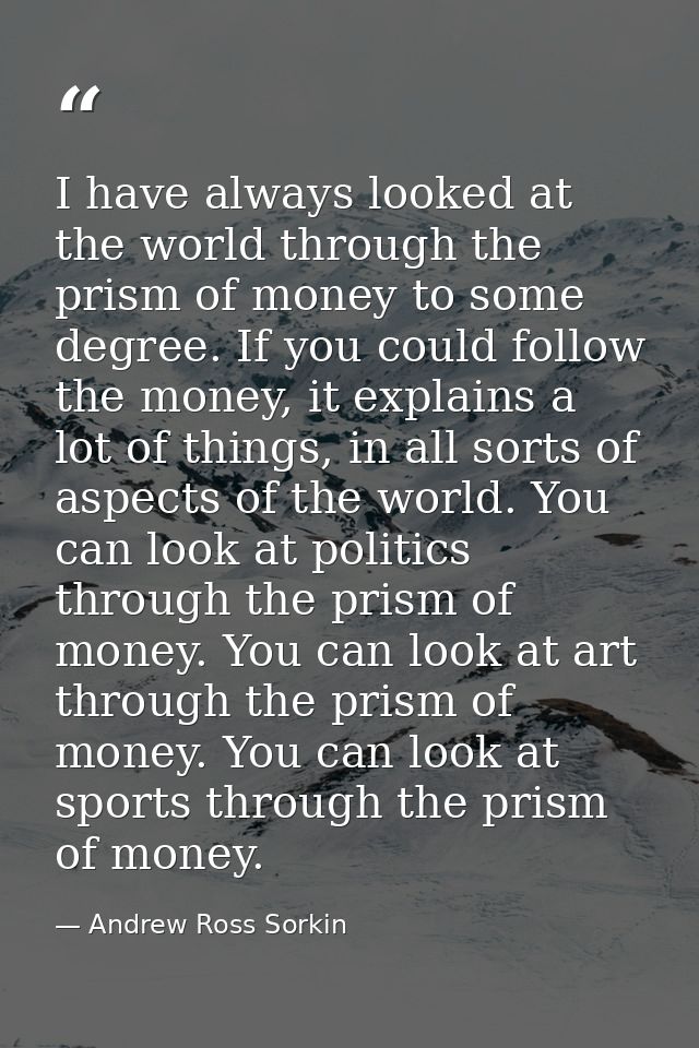 I have always looked at the world through the prism of money to some degree. If you could follow the money, it explains  — Andrew Ross Sorkin