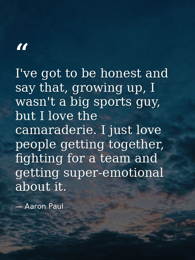 I've got to be honest and say that, growing up, I wasn't a big sports guy, but I love the camaraderie. I just love peopl — Aaron Paul