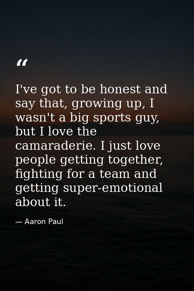 I've got to be honest and say that, growing up, I wasn't a big sports guy, but I love the camaraderie. I just love peopl — Aaron Paul