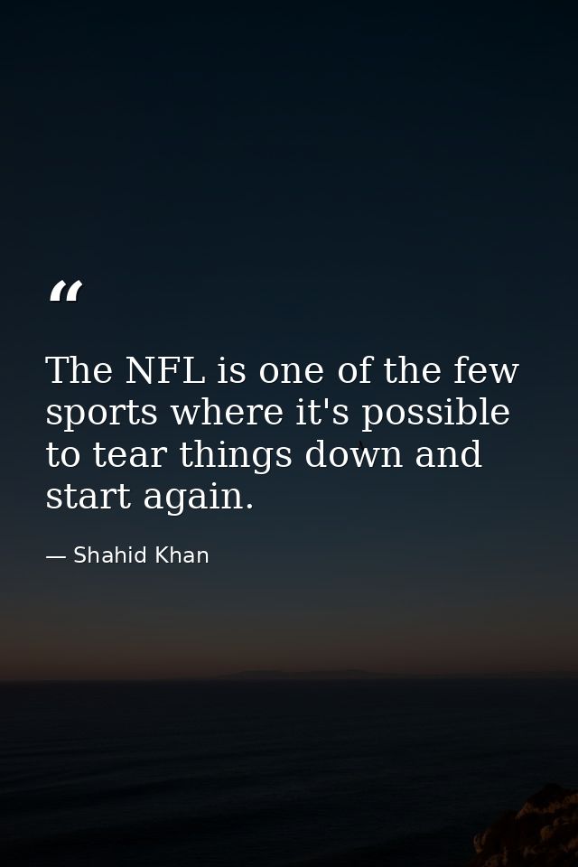 The NFL is one of the few sports where it's possible to tear things down and start again. — Shahid Khan
