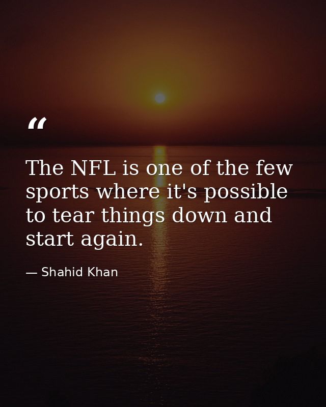 The NFL is one of the few sports where it's possible to tear things down and start again. — Shahid Khan