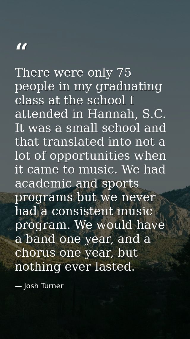 There were only 75 people in my graduating class at the school I attended in Hannah, S.C. It was a small school and that — Josh Turner