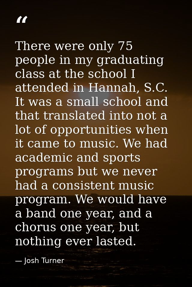 There were only 75 people in my graduating class at the school I attended in Hannah, S.C. It was a small school and that — Josh Turner