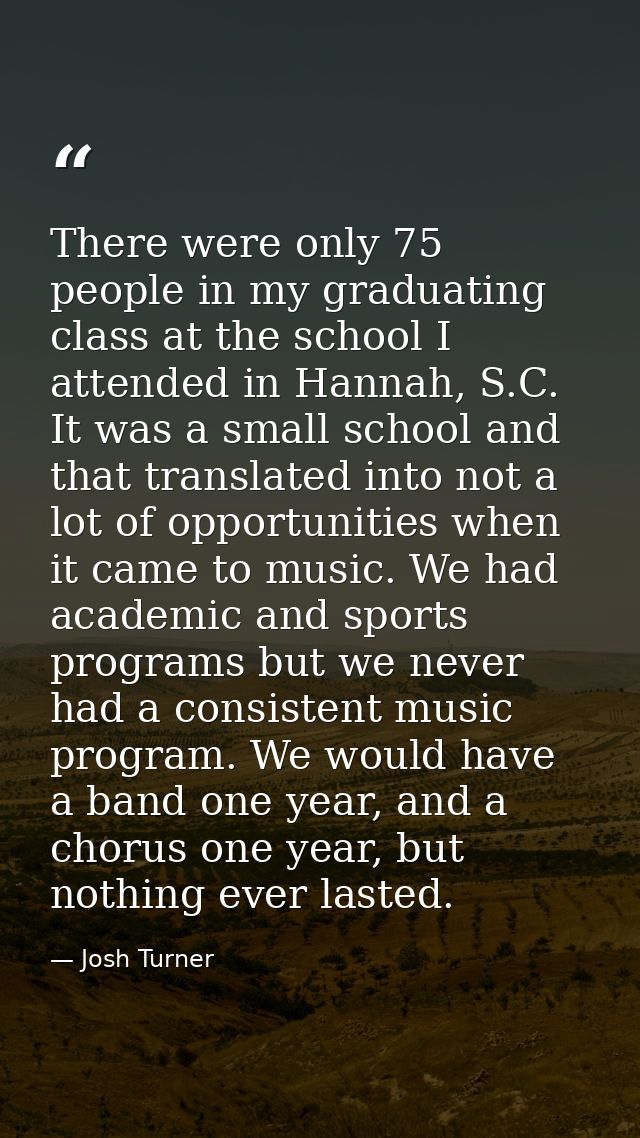 There were only 75 people in my graduating class at the school I attended in Hannah, S.C. It was a small school and that — Josh Turner