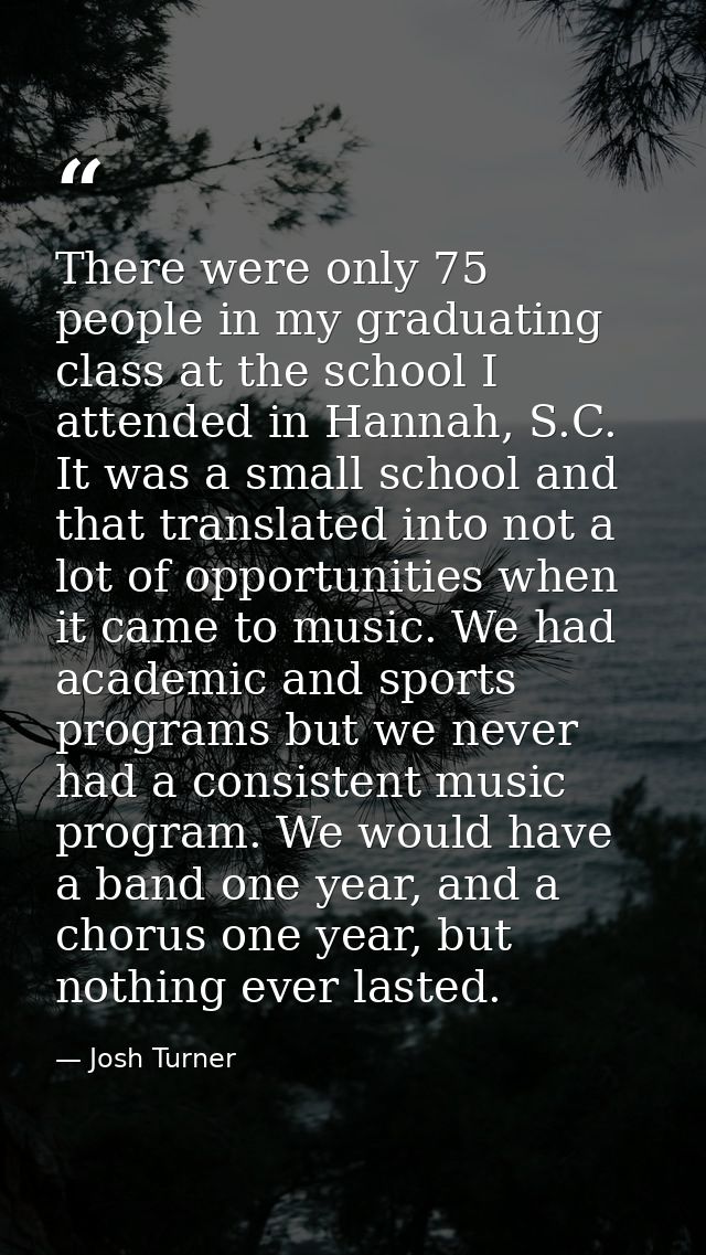 There were only 75 people in my graduating class at the school I attended in Hannah, S.C. It was a small school and that — Josh Turner