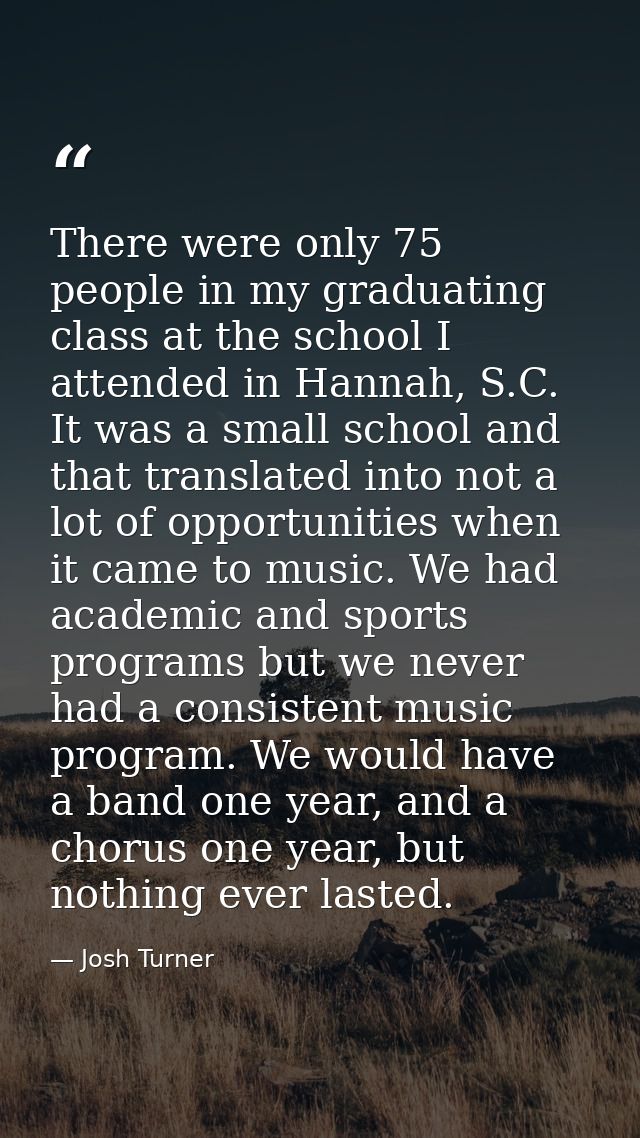 There were only 75 people in my graduating class at the school I attended in Hannah, S.C. It was a small school and that — Josh Turner