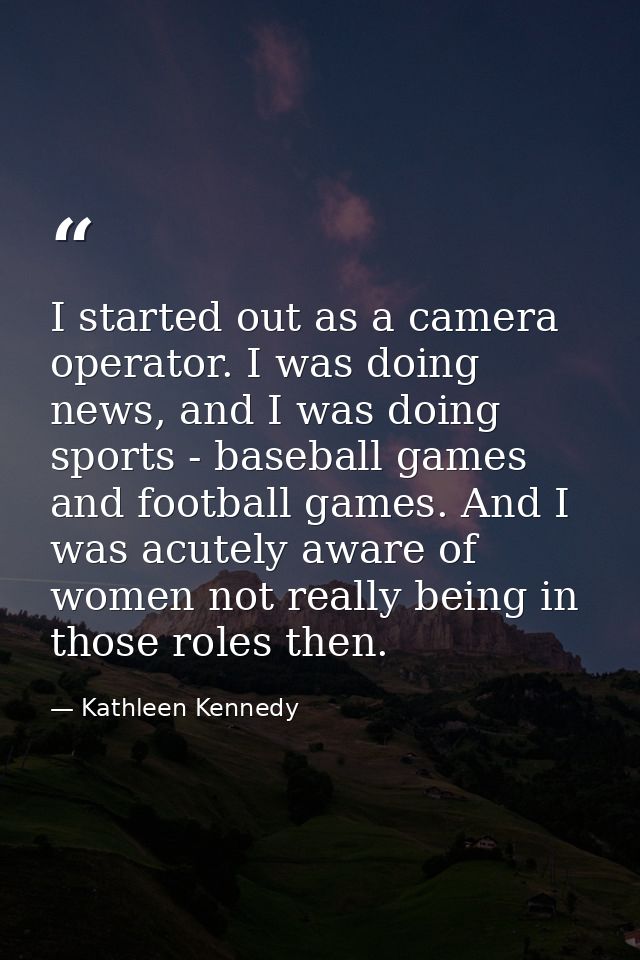 I started out as a camera operator. I was doing news, and I was doing sports - baseball games and football games. And I  — Kathleen Kennedy