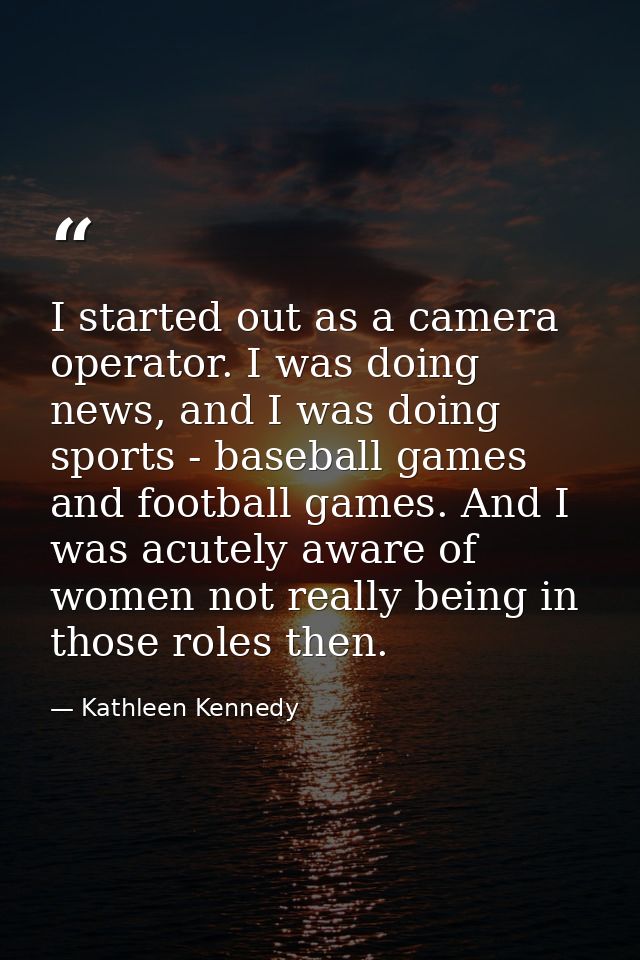 I started out as a camera operator. I was doing news, and I was doing sports - baseball games and football games. And I  — Kathleen Kennedy