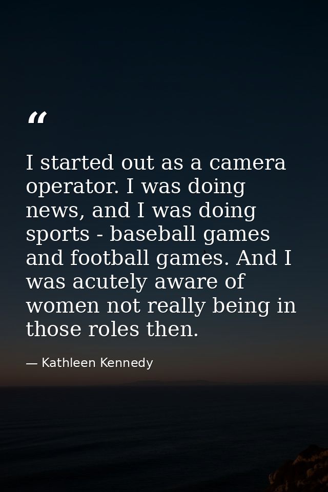 I started out as a camera operator. I was doing news, and I was doing sports - baseball games and football games. And I  — Kathleen Kennedy