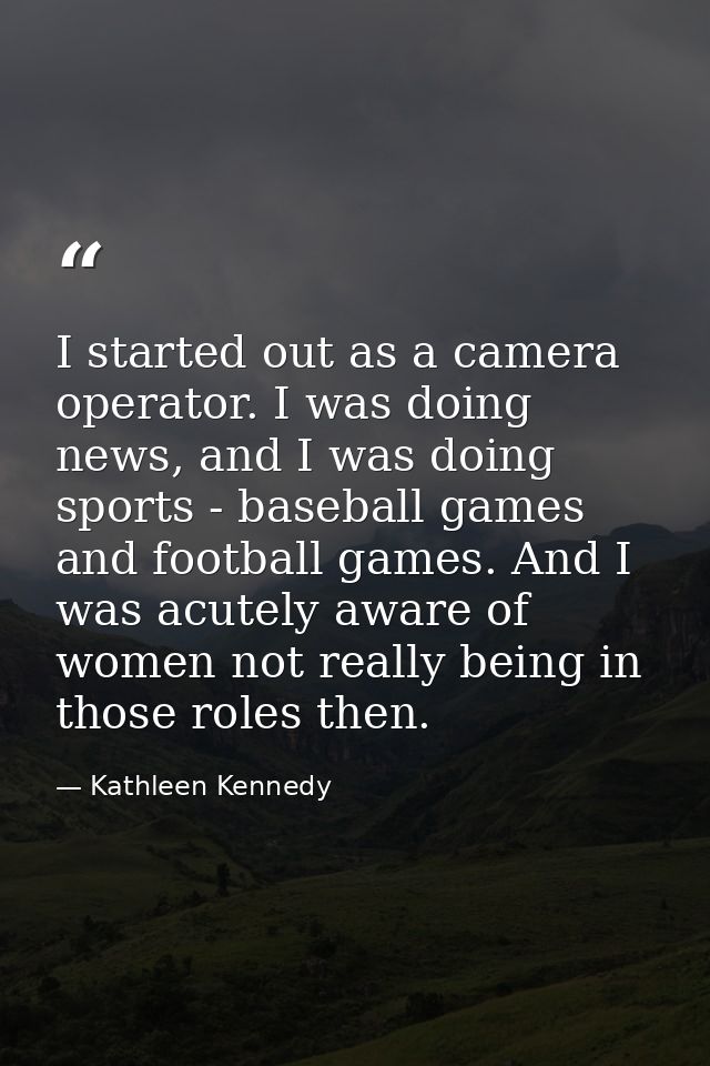 I started out as a camera operator. I was doing news, and I was doing sports - baseball games and football games. And I  — Kathleen Kennedy