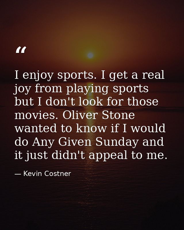 I enjoy sports. I get a real joy from playing sports but I don't look for those movies. Oliver Stone wanted to know if I — Kevin Costner
