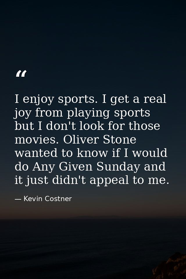 I enjoy sports. I get a real joy from playing sports but I don't look for those movies. Oliver Stone wanted to know if I — Kevin Costner