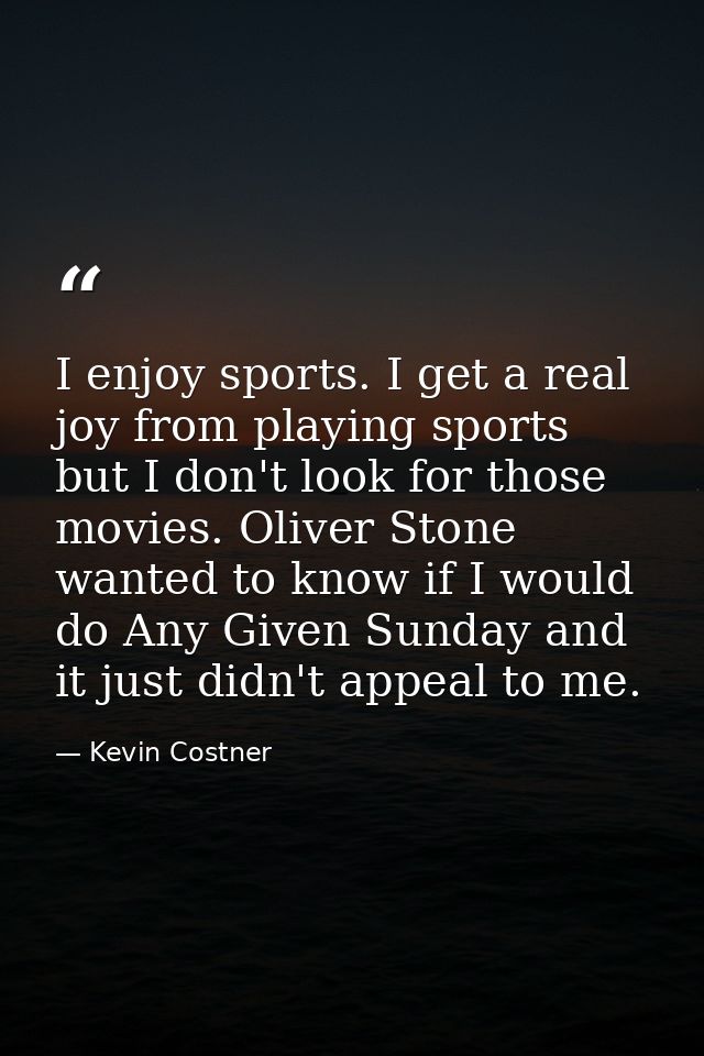 I enjoy sports. I get a real joy from playing sports but I don't look for those movies. Oliver Stone wanted to know if I — Kevin Costner