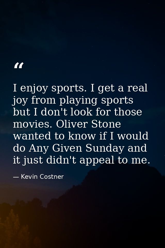 I enjoy sports. I get a real joy from playing sports but I don't look for those movies. Oliver Stone wanted to know if I — Kevin Costner
