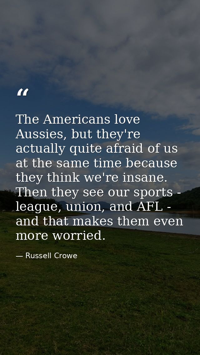The Americans love Aussies, but they're actually quite afraid of us at the same time because they think we're insane. Th — Russell Crowe