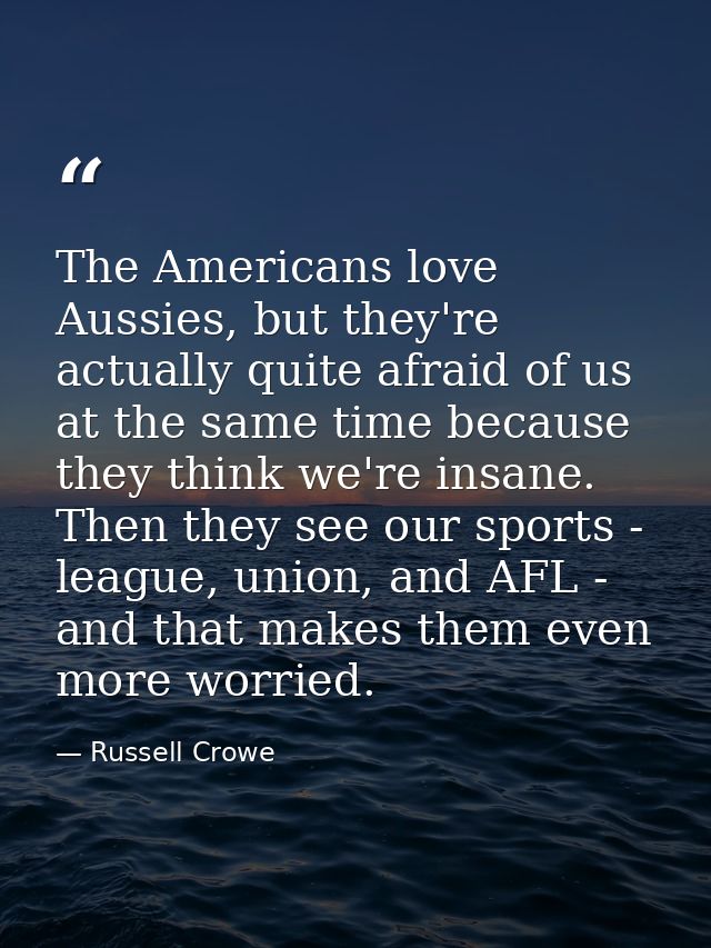 The Americans love Aussies, but they're actually quite afraid of us at the same time because they think we're insane. Th — Russell Crowe