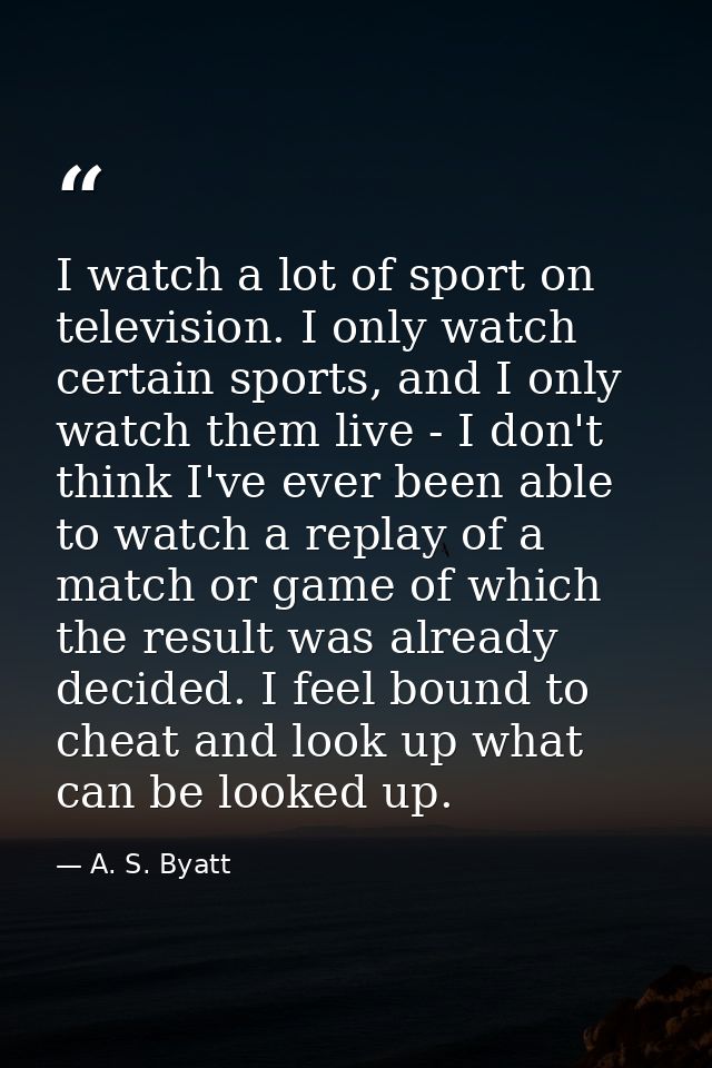 I watch a lot of sport on television. I only watch certain sports, and I only watch them live - I don't think I've ever  — A. S. Byatt