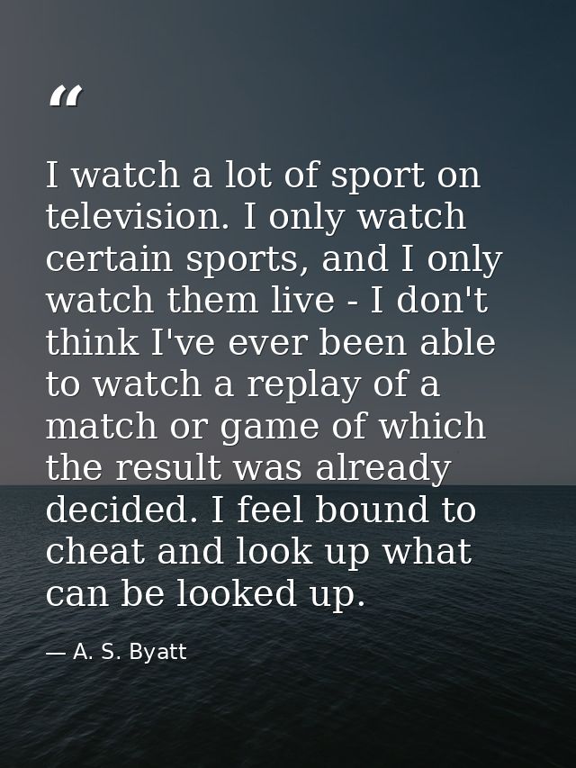 I watch a lot of sport on television. I only watch certain sports, and I only watch them live - I don't think I've ever  — A. S. Byatt