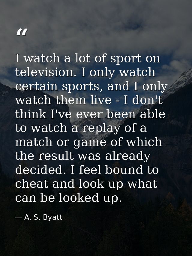 I watch a lot of sport on television. I only watch certain sports, and I only watch them live - I don't think I've ever  — A. S. Byatt