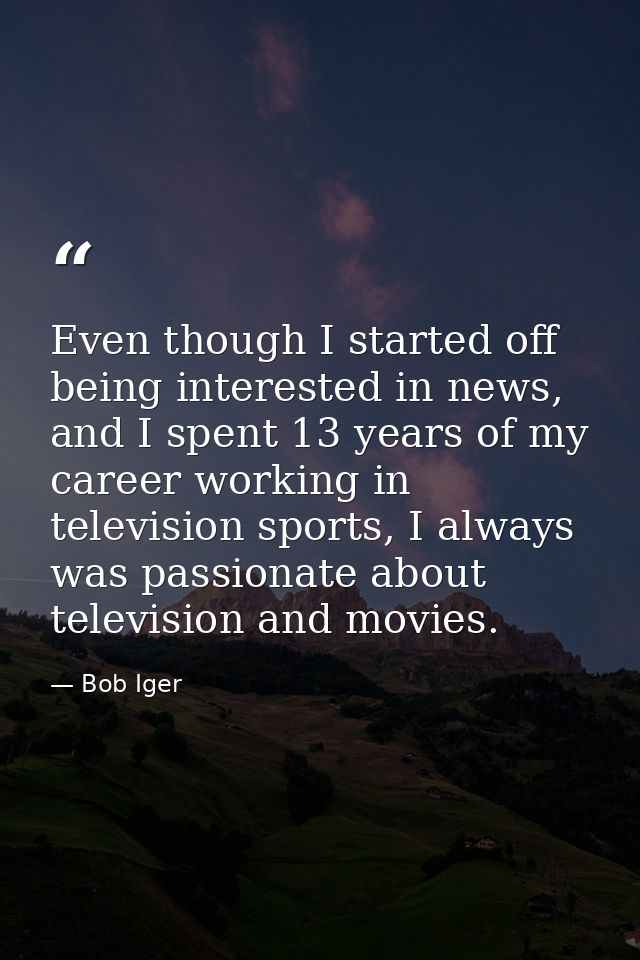 Even though I started off being interested in news, and I spent 13 years of my career working in television sports, I al — Bob Iger