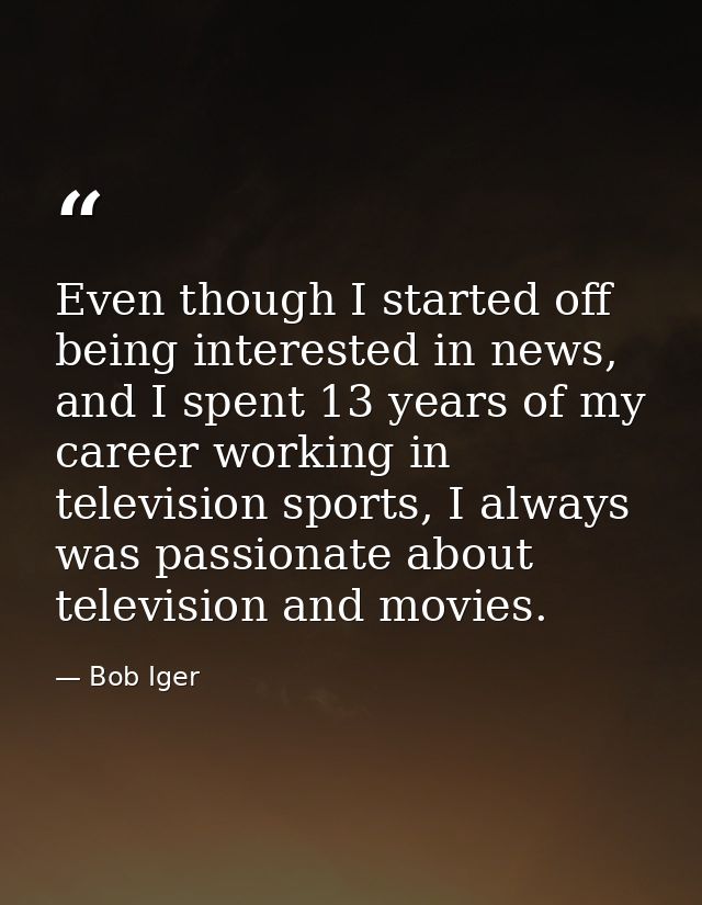 Even though I started off being interested in news, and I spent 13 years of my career working in television sports, I al — Bob Iger