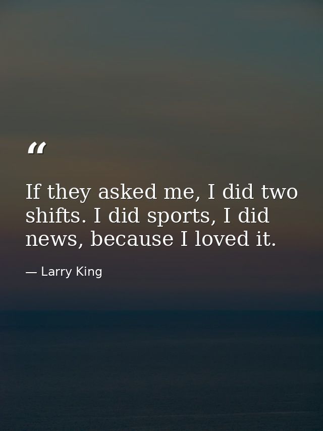 If they asked me, I did two shifts. I did sports, I did news, because I loved it. — Larry King