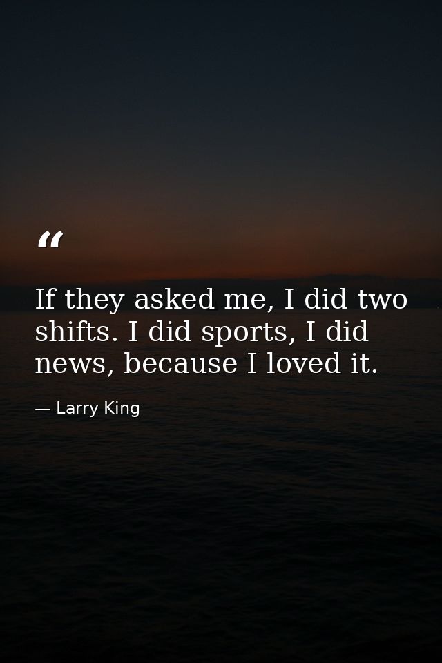 If they asked me, I did two shifts. I did sports, I did news, because I loved it. — Larry King